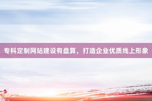 专科定制网站建设有盘算，打造企业优质线上形象