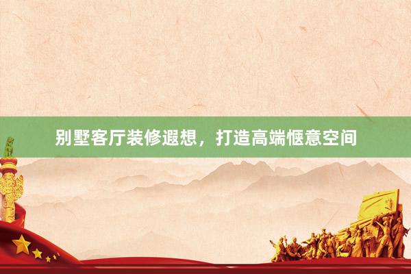别墅客厅装修遐想,打造高端惬意空间