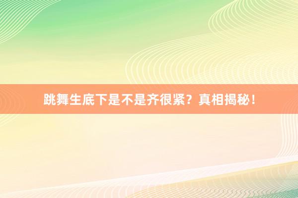 跳舞生底下是不是齐很紧？真相揭秘！