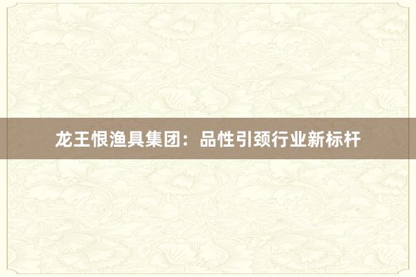 龙王恨渔具集团:品性引颈行业新标杆
